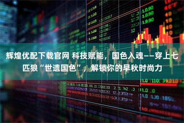 辉煌优配下载官网 科技赋能，国色入魂——穿上七匹狼“世遗国色”，解锁你的早秋时尚力