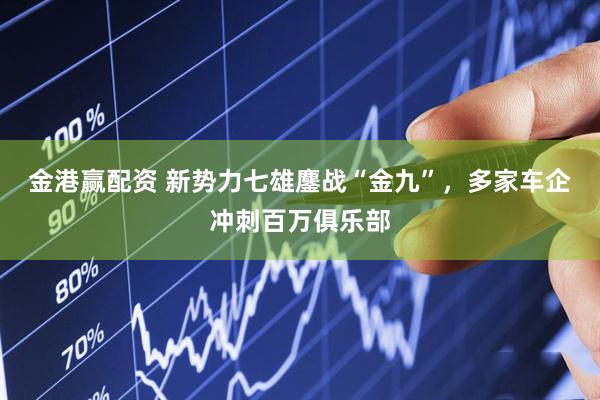 金港赢配资 新势力七雄鏖战“金九”，多家车企冲刺百万俱乐部