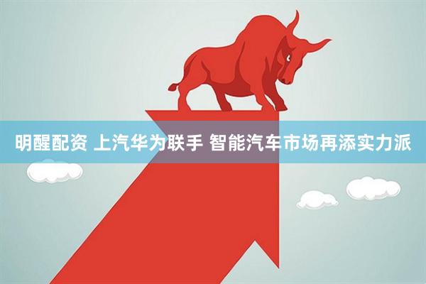 明醒配资 上汽华为联手 智能汽车市场再添实力派