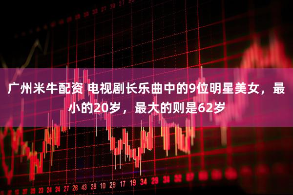 广州米牛配资 电视剧长乐曲中的9位明星美女，最小的20岁，最大的则是62岁