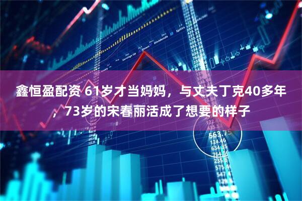 鑫恒盈配资 61岁才当妈妈，与丈夫丁克40多年，73岁的宋春丽活成了想要的样子