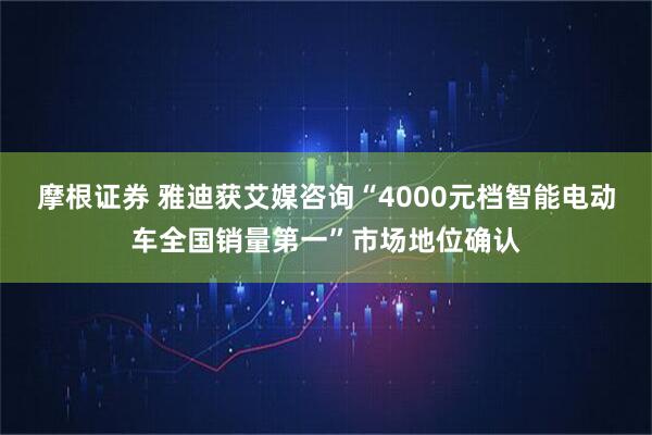 摩根证券 雅迪获艾媒咨询“4000元档智能电动车全国销量第一”市场地位确认
