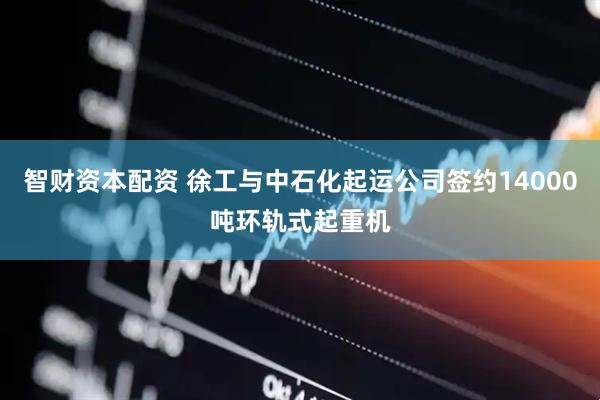 智财资本配资 徐工与中石化起运公司签约14000吨环轨式起重机