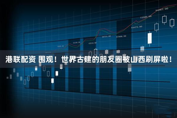 港联配资 围观！世界古建的朋友圈被山西刷屏啦！