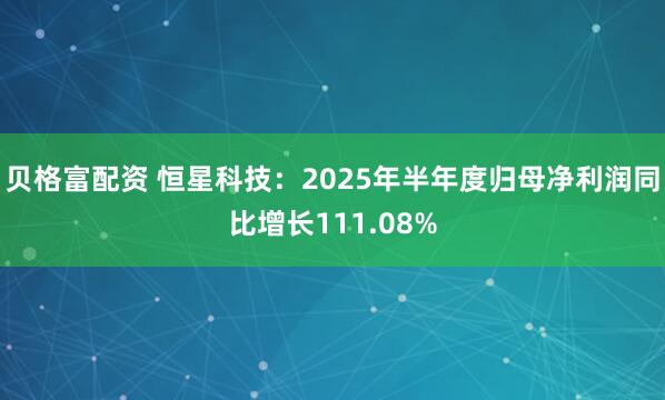 贝格富配资 恒星科技：2025年半年度归母净利润同比增长111.08%