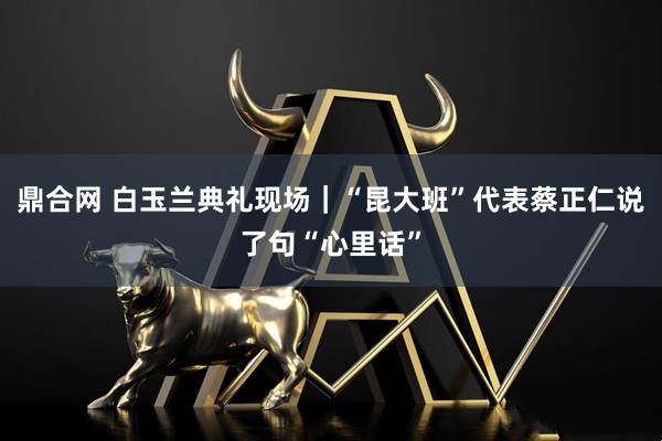 鼎合网 白玉兰典礼现场｜“昆大班”代表蔡正仁说了句“心里话”
